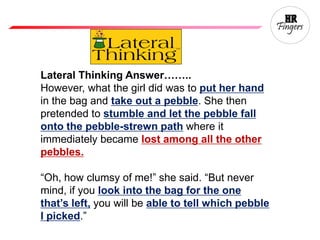 Lateral Thinking Answer……..
However, what the girl did was to put her hand
in the bag and take out a pebble. She then
pretended to stumble and let the pebble fall
onto the pebble-strewn path where it
immediately became lost among all the other
pebbles.
“Oh, how clumsy of me!” she said. “But never
mind, if you look into the bag for the one
that’s left, you will be able to tell which pebble
I picked.”
 
