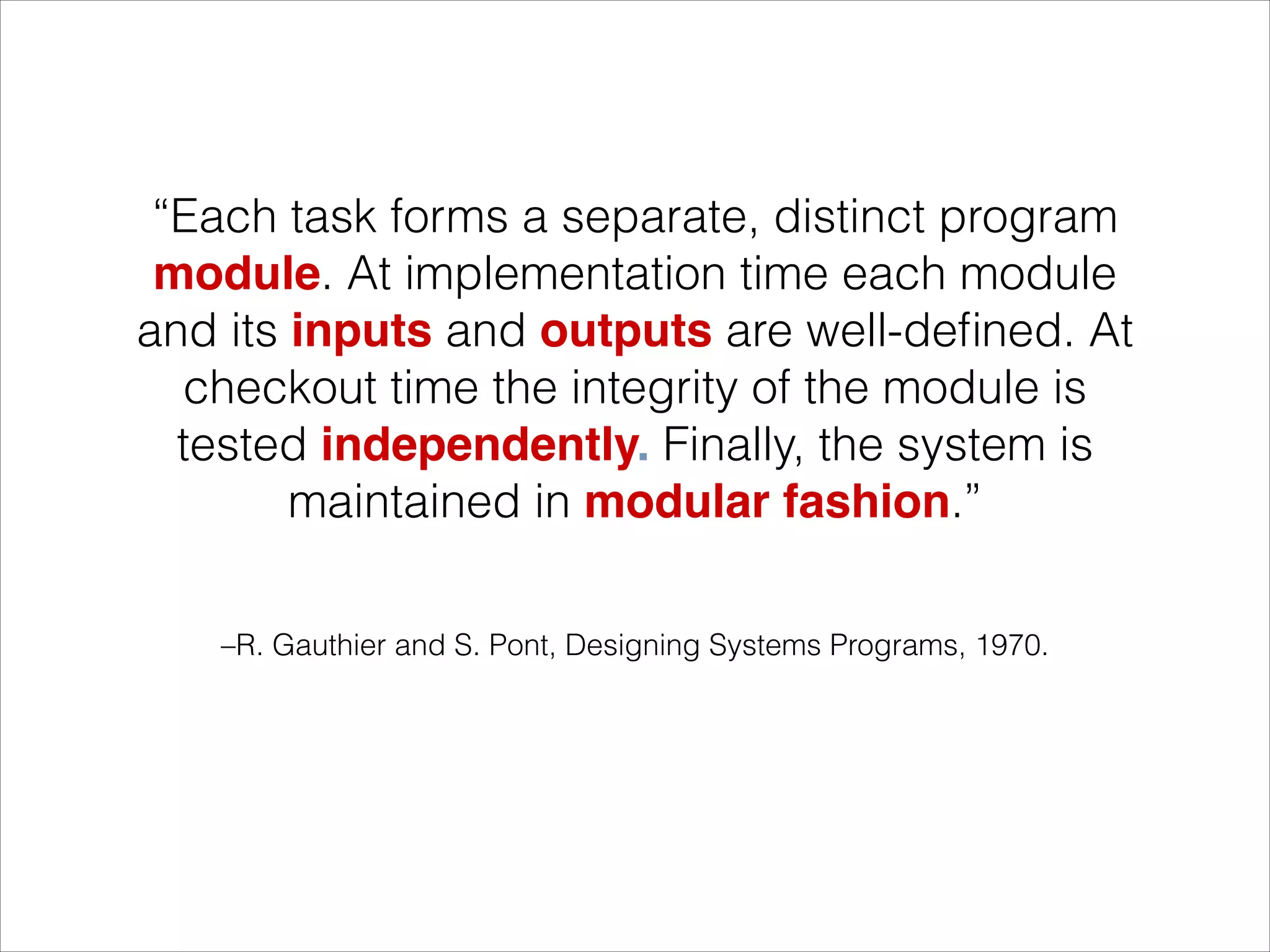 –R. Gauthier and S. Pont, Designing Systems Programs, 1970.
“Each task forms a separate, distinct program
module. At implementation time each module
and its inputs and outputs are well-deﬁned. At
checkout time the integrity of the module is
tested independently. Finally, the system is
maintained in modular fashion.”
 