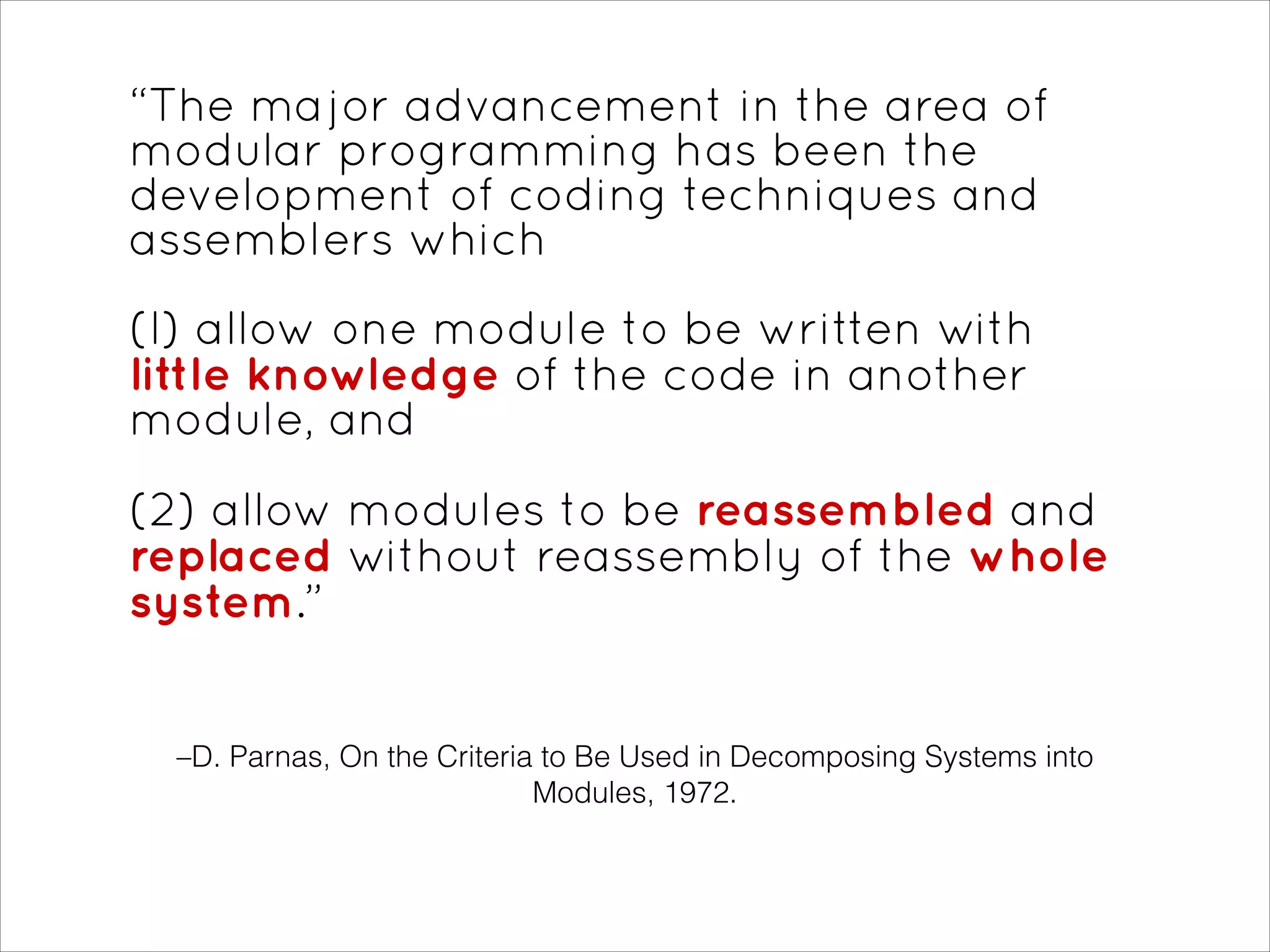 –D. Parnas, On the Criteria to Be Used in Decomposing Systems into
Modules, 1972.
“The major advancement in the area of
modular programming has been the
development of coding techniques and
assemblers which
(l) allow one module to be written with
little knowledge of the code in another
module, and
!
(2) allow modules to be reassembled and
replaced without reassembly of the whole
system.”
 