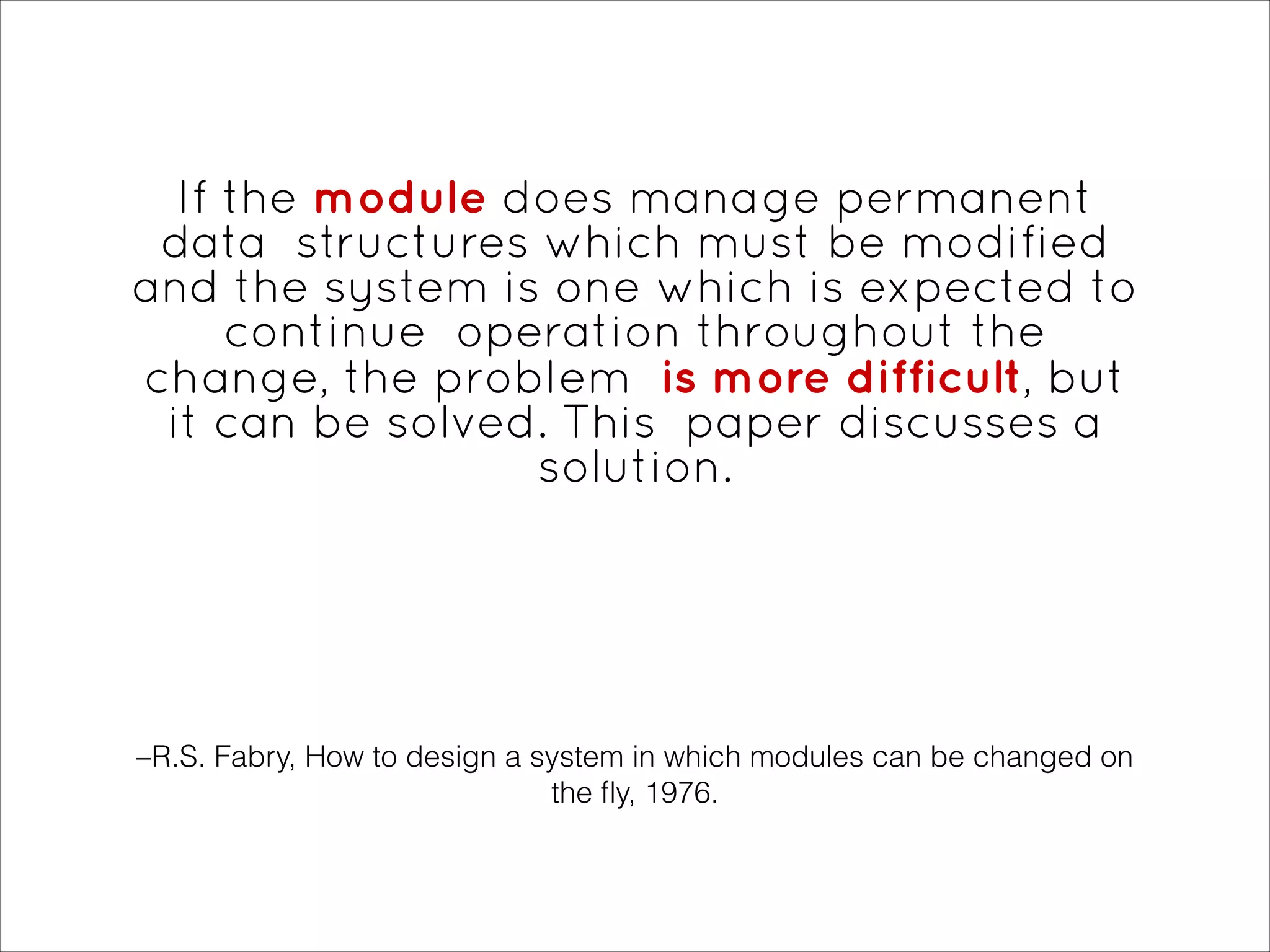 –R.S. Fabry, How to design a system in which modules can be changed on
the ﬂy, 1976.
If the module does manage permanent
data structures which must be modified
and the system is one which is expected to
continue operation throughout the
change, the problem is more difficult, but
it can be solved. This paper discusses a
solution.
 