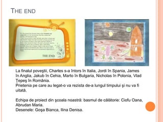 THE END
La finalul poveştii, Charles s-a întors în Italia, Jordi în Spania, James
în Anglia, Jakub în Cehia, Marto în Bulgaria, Nicholas în Polonia, Vlad
Ţepeş în România.
Prietenia pe care au legat-o va rezista de-a lungul timpului şi nu va fi
uitată.
Echipa de proiect din şcoala noastră: basmul de călătorie: Ciofu Oana,
Abrudan Maria.
Desenele: Goşa Bianca, Ilina Denisa.
 