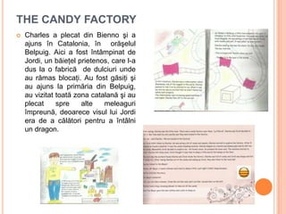 THE CANDY FACTORY
 Charles a plecat din Bienno şi a
ajuns în Catalonia, în orăşelul
Belpuig. Aici a fost întâmpinat de
Jordi, un băieţel prietenos, care l-a
dus la o fabrică de dulciuri unde
au rămas blocaţi. Au fost găsiţi şi
au ajuns la primăria din Belpuig,
au vizitat toată zona catalană şi au
plecat spre alte meleaguri
împreună, deoarece visul lui Jordi
era de a călători pentru a întâlni
un dragon.
 