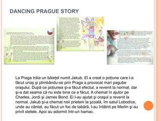 DANCING PRAGUE STORY
La Praga trăia un băieţel numit Jakub. El a creat o poţiune care l-a
făcut uriaş şi plimbându-se prin Praga a provocat mari pagube
oraşului. După ce poţiunea şi-a făcut efectul, a revenit la normal, dar
şi-a dat seama că nu este bine ce a făcut. A chemat în ajutor pe
Charles, Jordi şi James Bond. Ei l-au ajutat şi oraşul a revenit la
normal. Jakub şi-a chemat noii prieteni la şcoală, îm satul Lobodice,
unde au cântat, au făcut un foc de tabără, l-au întâlnit pe Merlin şi au
privit stelele. Apoi au adormit într-un hamac.
 