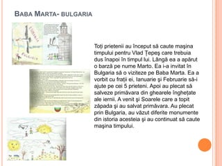 BABA MARTA- BULGARIA
Toţi prietenii au început să caute maşina
timpului pentru Vlad Ţepeş care trebuia
dus înapoi în timpul lui. Lângă ea a apărut
o barză pe nume Marto. Ea i-a invitat în
Bulgaria să o viziteze pe Baba Marta. Ea a
vorbit cu fraţii ei, Ianuarie şi Februarie să-i
ajute pe cei 5 prieteni. Apoi au plecat să
salveze primăvara din ghearele îngheţate
ale iernii. A venit şi Soarele care a topit
zăpada şi au salvat primăvara. Au plecat
prin Bulgaria, au văzut diferite monumente
din istoria acesteia şi au continuat să caute
maşina timpului.
 