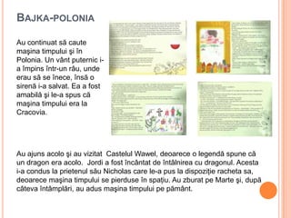 BAJKA-POLONIA
Au ajuns acolo şi au vizitat Castelul Wawel, deoarece o legendă spune că
un dragon era acolo. Jordi a fost încântat de întâlnirea cu dragonul. Acesta
i-a condus la prietenul său Nicholas care le-a pus la dispoziţie racheta sa,
deoarece maşina timpului se pierduse în spaţiu. Au zburat pe Marte şi, după
câteva întâmplări, au adus maşina timpului pe pământ.
Au continuat să caute
maşina timpului şi în
Polonia. Un vânt puternic i-
a împins într-un râu, unde
erau să se înece, însă o
sirenă i-a salvat. Ea a fost
amabilă şi le-a spus că
maşina timpului era la
Cracovia.
 