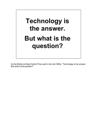 Technology is
the answer.
But what is the
question?
As the British architect Cedric Price said in the mid-1960s: “Technolo...