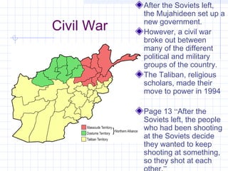 Civil War
After the Soviets left,
the Mujahideen set up a
new government.
However, a civil war
broke out between
many of the different
political and military
groups of the country.
The Taliban, religious
scholars, made their
move to power in 1994
Page 13 “After the
Soviets left, the people
who had been shooting
at the Soviets decide
they wanted to keep
shooting at something,
so they shot at each
 
