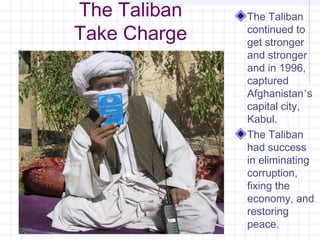 The Taliban
Take Charge
The Taliban
continued to
get stronger
and stronger
and in 1996,
captured
Afghanistan’s
capital city,
Kabul.
The Taliban
had success
in eliminating
corruption,
fixing the
economy, and
restoring
peace.
 