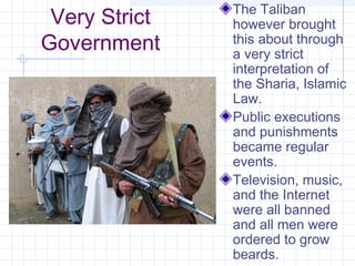 Very Strict
Government
The Taliban
however brought
this about through
a very strict
interpretation of
the Sharia, Islamic
Law.
Public executions
and punishments
became regular
events.
Television, music,
and the Internet
were all banned
and all men were
ordered to grow
beards.
 