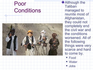 Poor
Conditions
Although the
Taliban
managed to
reunite most of
Afghanistan,
they could not
completely end
the civil war and
the conditions
worsened. All of
the following
things were very
scarce and hard
to come by.
 Food
 Water
 Jobs
 