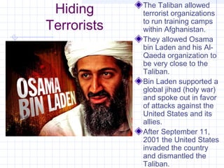 Hiding
Terrorists
The Taliban allowed
terrorist organizations
to run training camps
within Afghanistan.
They allowed Osama
bin Laden and his Al-
Qaeda organization to
be very close to the
Taliban.
Bin Laden supported a
global jihad (holy war)
and spoke out in favor
of attacks against the
United States and its
allies.
After September 11,
2001 the United States
invaded the country
and dismantled the
Taliban.
 