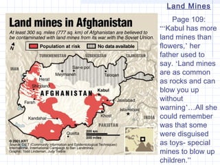 Land Mines
Page 109:
“‘Kabul has more
land mines than
flowers,’ her
father used to
say. ‘Land mines
are as common
as rocks and can
blow you up
without
warning’…All she
could remember
was that some
were disguised
as toys- special
mines to blow up
children.”
 