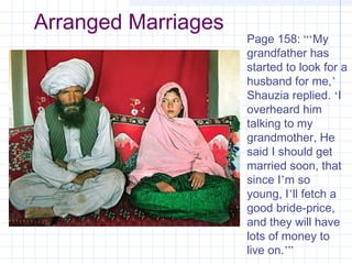 Arranged Marriages
Page 158: “‘My
grandfather has
started to look for a
husband for me,’
Shauzia replied. ‘I
overheard him
talking to my
grandmother, He
said I should get
married soon, that
since I’m so
young, I’ll fetch a
good bride-price,
and they will have
lots of money to
live on.’”
 
