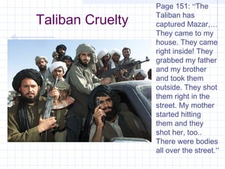 Taliban Cruelty
Page 151: “The
Taliban has
captured Mazar,…
They came to my
house. They came
right inside! They
grabbed my father
and my brother
and took them
outside. They shot
them right in the
street. My mother
started hitting
them and they
shot her, too..
There were bodies
all over the street.”
 