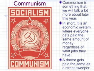 Communism Communism is
something that
we will talk a lot
more about later
this year.
In short, it is an
economic system
where everyone
gets paid the
same amount of
money
regardless of
what jobs they
have.
A doctor gets
paid the same as
a street sweeper.
 