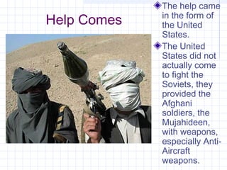 Help Comes
The help came
in the form of
the United
States.
The United
States did not
actually come
to fight the
Soviets, they
provided the
Afghani
soldiers, the
Mujahideen,
with weapons,
especially Anti-
Aircraft
weapons.
 