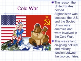 Cold War
The reason the
United States
helped
Afghanistan was
because the U.S.
and the Soviet
Union were
enemies and
were involved in
the Cold War.
This was a long
on-going political
and military
tension between
the two countries.
 