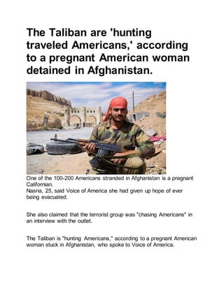 The Taliban are 'hunting
traveled Americans,' according
to a pregnant American woman
detained in Afghanistan.
One of the 100-200 Americans stranded in Afghanistan is a pregnant
Californian.
Nasria, 25, said Voice of America she had given up hope of ever
being evacuated.
She also claimed that the terrorist group was "chasing Americans" in
an interview with the outlet.
The Taliban is "hunting Americans," according to a pregnant American
woman stuck in Afghanistan, who spoke to Voice of America.
 