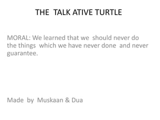 THE TALK ATIVE TURTLE
MORAL: We learned that we should never do
the things which we have never done and never
guarantee.
Made by Muskaan & Dua
 