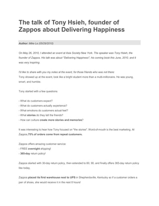 The talk of Tony Hsieh, founder of
Zappos about Delivering Happiness

Author: Mike Le (05/29/2010)


On May 26, 2010, I attended an event at Asia Society New York. The speaker was Tony Hsieh, the
founder of Zappos. His talk was about "Delivering Happiness", his coming book this June, 2010, and it
was very inspiring.


I'd like to share with you my notes at the event, for those friends who was not there:
Tony showed up at the event, look like a bright student more than a multi-millionaire. He was young,
smart, and humble.


Tony started with a few questions:


- What do customers expect?
- What do customers actually experience?
- What emotions do customers actual feel?
- What stories do they tell the friends?
- How can culture create more stories and memories?


It was interesting to hear how Tony focused on "the stories". Word-of-mouth is the best marketing. At
Zappos,75% of orders come from repeat customers.


Zappos offers amazing customer service:
- FREE overnight shipping!
- 365-day return policy!


Zappos started with 30-day return policy, then extended to 60, 90, and finally offers 365-day return policy
like today.


Zappos placed its first warehouse next to UPS in Shepherdsville, Kentucky so if a customer orders a
pair of shoes, she would receive it in the next 8 hours!
 