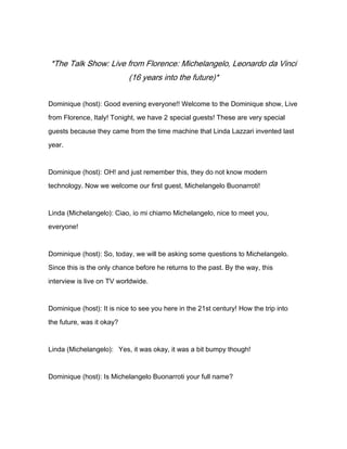 *The Talk Show: Live from Florence: Michelangelo, Leonardo da Vinci
(16 years into the future)*
Dominique (host): Good evening everyone!! Welcome to the Dominique show, Live
from Florence, Italy! Tonight, we have 2 special guests! These are very special
guests because they came from the time machine that Linda Lazzari invented last
year.
Dominique (host): OH! and just remember this, they do not know modern
technology. Now we welcome our first guest, Michelangelo Buonarroti!
Linda (Michelangelo): Ciao, io mi chiamo Michelangelo, nice to meet you,
everyone!
Dominique (host): So, today, we will be asking some questions to Michelangelo.
Since this is the only chance before he returns to the past. By the way, this
interview is live on TV worldwide.
Dominique (host): It is nice to see you here in the 21st century! How the trip into
the future, was it okay?
Linda (Michelangelo): Yes, it was okay, it was a bit bumpy though!
Dominique (host): Is Michelangelo Buonarroti your full name?
 