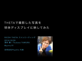 THETAで撮影した写真を 
球体ディスプレイに映してみた 
RICOH THETA ファンミーティング 
2014/10/28 
湯村 翼 / Tsubasa YUMURA 
@yumu19 
! 
合同会社PhysVi s 代表 
 