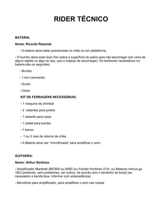 RIDER TÉCNICO

BATERIA:

Nome: Ricardo Rezende

   - A bateria deve estar posicionada no chão ou em plataforma.

- O bumbo deve estar bem fixo sobre a superfície do palco para não escorregar (em cima de
algum tapete ou algo do tipo, que o impeça de escorregar). Os tambores necessários na
bateria são os seguintes:

   - Bumbo

   - 1 tom (somente)

   - Surdo

   - Caixa

   KIT DE FERRAGENS NECESSÁRIAS:

    - 1 máquina de chimbal

    - 2 estantes para pratos

    - 1 estante para caixa

    - 1 pedal para bumbo

   - 1 banco

   - 1 ou 2 vias de retorno de chão

   • A Bateria deve ser “microfonada” para amplificar o som.



GUITARRA:

Nome: Arthur Barbosa

- Amplificador Marshall JMC800 ou 8080 (ou Fender frontman 212r, ou Meteoro nitrous gs
160) (podendo, sem problemas, ser outros, de acordo com o tamanho do local) (se
necessário a banda leva, informar com antecedência)

- Microfone para amplificador, para amplificar o som nas caixas
 