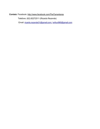 Contato: Facebook: http://www.facebook.com/TheTamerlanes

        Telefone: (62) 82272511 (Ricardo Rezende)

         Email: ricardo.rezende31@gmail.com / arthur980@gmail.com
 
