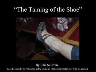 “The Taming of the Shoe” By Julie Sullivan (Yes, the sound you’re hearing is the sound of Shakespeare rolling over in his grave.) 