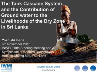 Photo:DavidBrazier/IWMIPhoto:TomvanCakenberghe/IWMIPhoto:DavidBrazier/IWMI
www.iwmi.org
A water-secure world
The Tank Cascade System
and the Contribution of
Ground water to the
Livelihoods of the Dry Zone
in Sri Lanka
Yoshiaki Inada
6th November 2013
INWEP 10th Steering meeting and
Symposium at Centara Duangtawan
Hotel in Chiang Mai, Thai Land
 