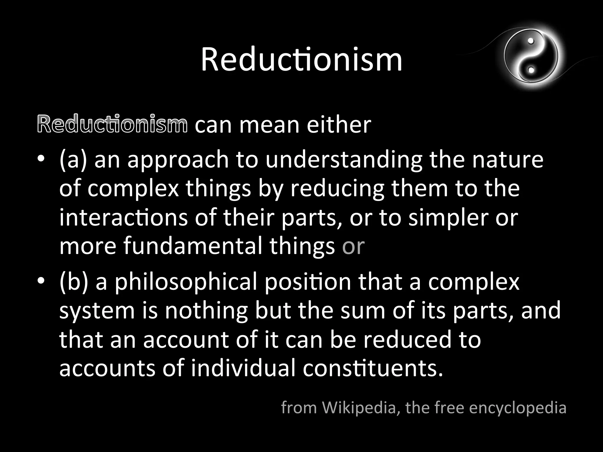 Reduc*onism	
  
                      can	
  mean	
  either	
  
•  (a)	
  an	
  approach	
  to	
  understanding	
  the	
  nature	
  
   of	
  complex	
  things	
  by	
  reducing	
  them	
  to	
  the	
  
   interac*ons	
  of	
  their	
  parts,	
  or	
  to	
  simpler	
  or	
  
   more	
  fundamental	
  things	
  or	
  
•  (b)	
  a	
  philosophical	
  posi*on	
  that	
  a	
  complex	
  
   system	
  is	
  nothing	
  but	
  the	
  sum	
  of	
  its	
  parts,	
  and	
  
   that	
  an	
  account	
  of	
  it	
  can	
  be	
  reduced	
  to	
  
   accounts	
  of	
  individual	
  cons*tuents.	
  
                                     from	
  Wikipedia,	
  the	
  free	
  encyclopedia	
  
 