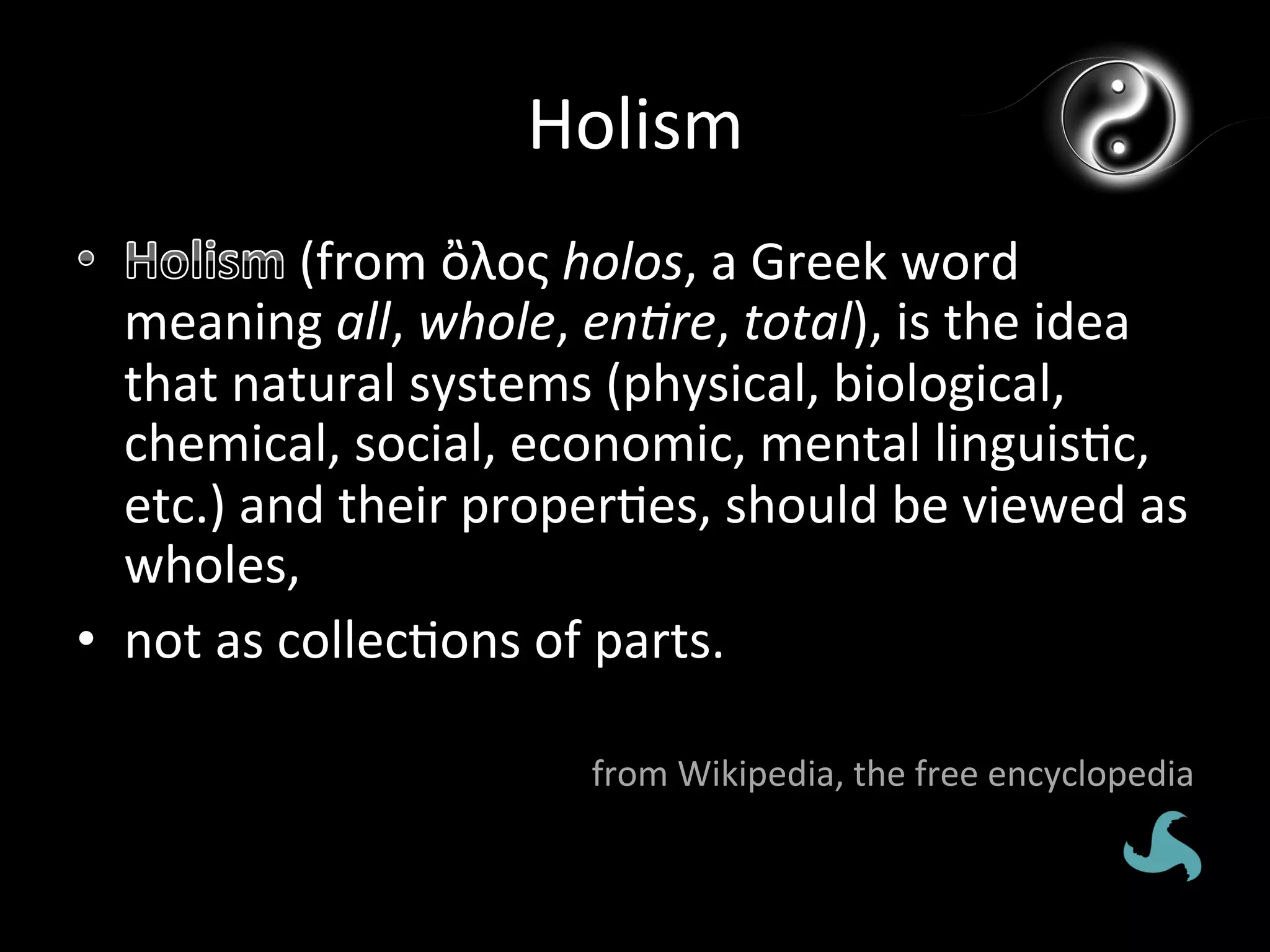Holism	
  
                 (from	
  ὂλος	
  holos,	
  a	
  Greek	
  word	
  
   meaning	
  all,	
  whole,	
  en*re,	
  total),	
  is	
  the	
  idea	
  
   that	
  natural	
  systems	
  (physical,	
  biological,	
  
   chemical,	
  social,	
  economic,	
  mental	
  linguis*c,	
  
   etc.)	
  and	
  their	
  proper*es,	
  should	
  be	
  viewed	
  as	
  
   wholes,	
  
•  not	
  as	
  collec*ons	
  of	
  parts.	
  

                                 from	
  Wikipedia,	
  the	
  free	
  encyclopedia	
  
 