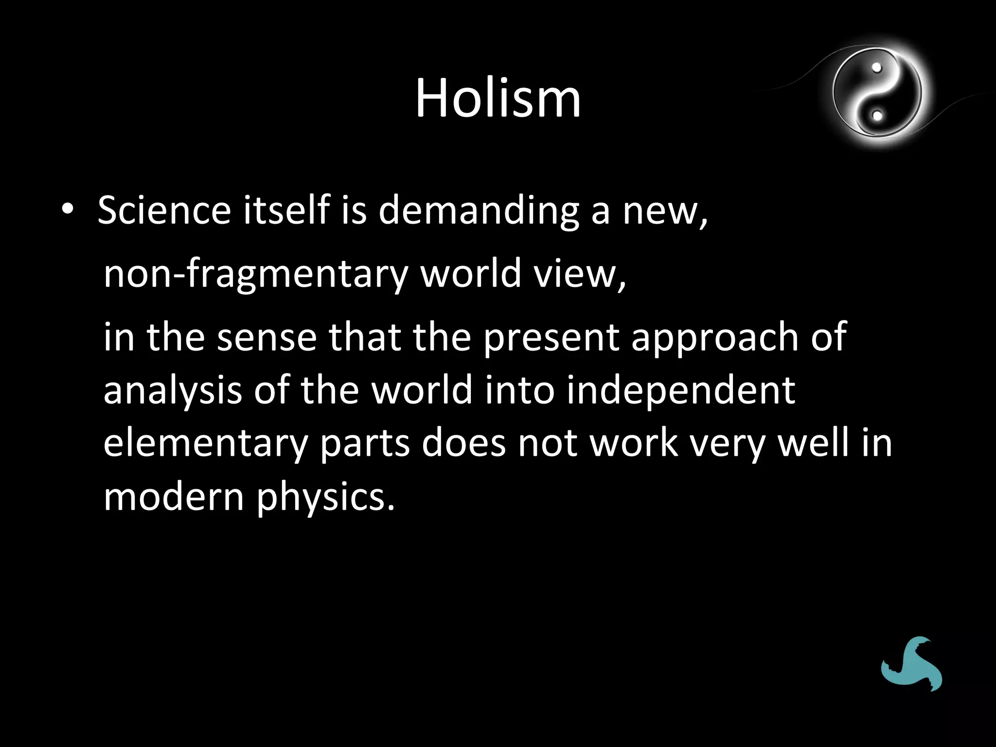 Holism	
  
•  Science	
  itself	
  is	
  demanding	
  a	
  new,	
  	
  
   non-­‐fragmentary	
  world	
  view,	
  
   in	
  the	
  sense	
  that	
  the	
  present	
  approach	
  of	
  
   analysis	
  of	
  the	
  world	
  into	
  independent	
  
   elementary	
  parts	
  does	
  not	
  work	
  very	
  well	
  in	
  
   modern	
  physics.	
  
 