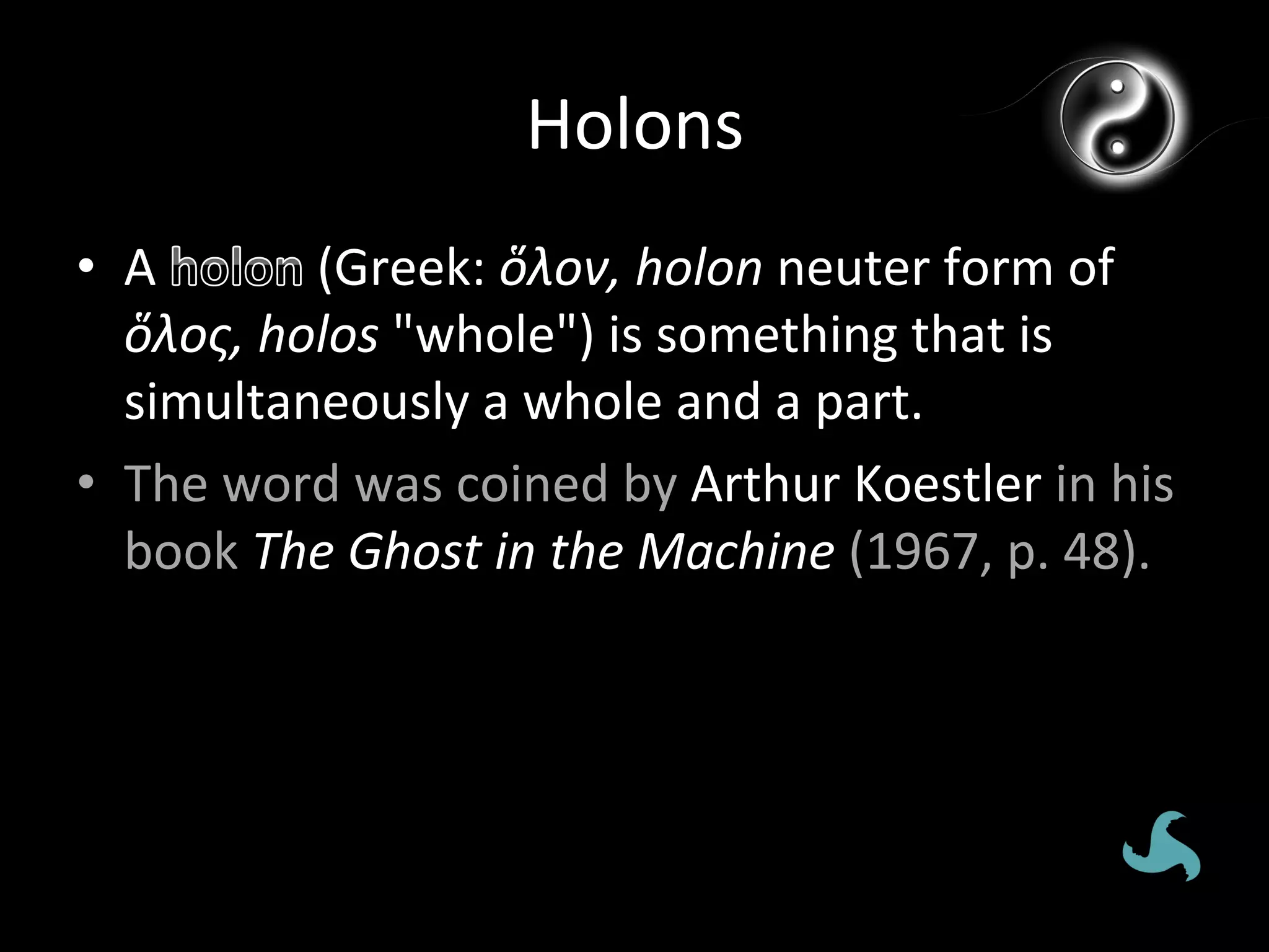 Holons	
  
•  A	
        	
  (Greek:	
  ὅλον,	
  holon	
  neuter	
  form	
  of	
  
   ὅλος,	
  holos	
  "whole")	
  is	
  something	
  that	
  is	
  
   simultaneously	
  a	
  whole	
  and	
  a	
  part.	
  
•  The	
  word	
  was	
  coined	
  by	
  Arthur	
  Koestler	
  in	
  his	
  
   book	
  The	
  Ghost	
  in	
  the	
  Machine	
  (1967,	
  p.	
  48).	
  
 