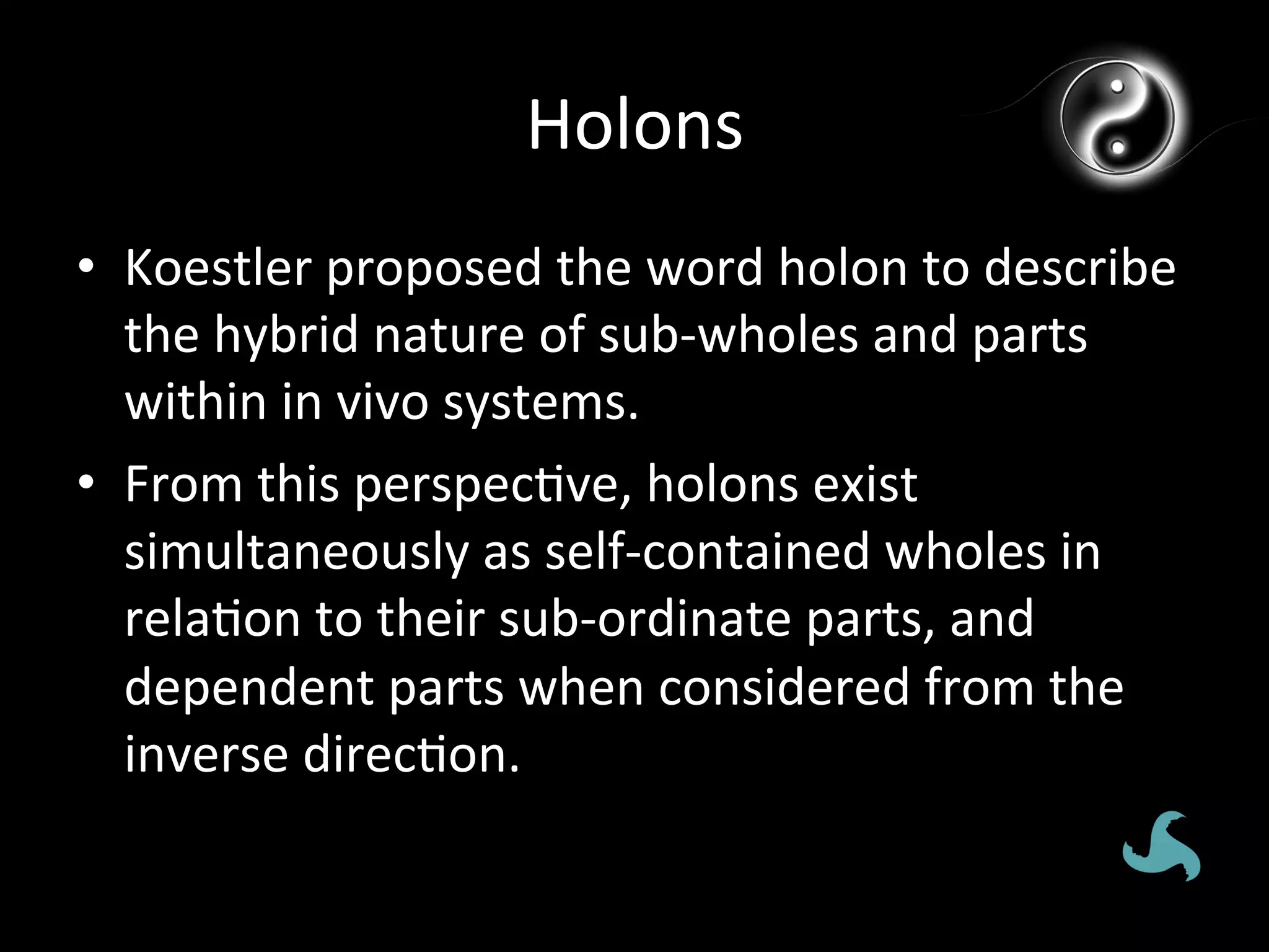 Holons	
  
•  Koestler	
  proposed	
  the	
  word	
  holon	
  to	
  describe	
  
   the	
  hybrid	
  nature	
  of	
  sub-­‐wholes	
  and	
  parts	
  
   within	
  in	
  vivo	
  systems.	
  
•  From	
  this	
  perspec*ve,	
  holons	
  exist	
  
   simultaneously	
  as	
  self-­‐contained	
  wholes	
  in	
  
   rela*on	
  to	
  their	
  sub-­‐ordinate	
  parts,	
  and	
  
   dependent	
  parts	
  when	
  considered	
  from	
  the	
  
   inverse	
  direc*on.	
  
 