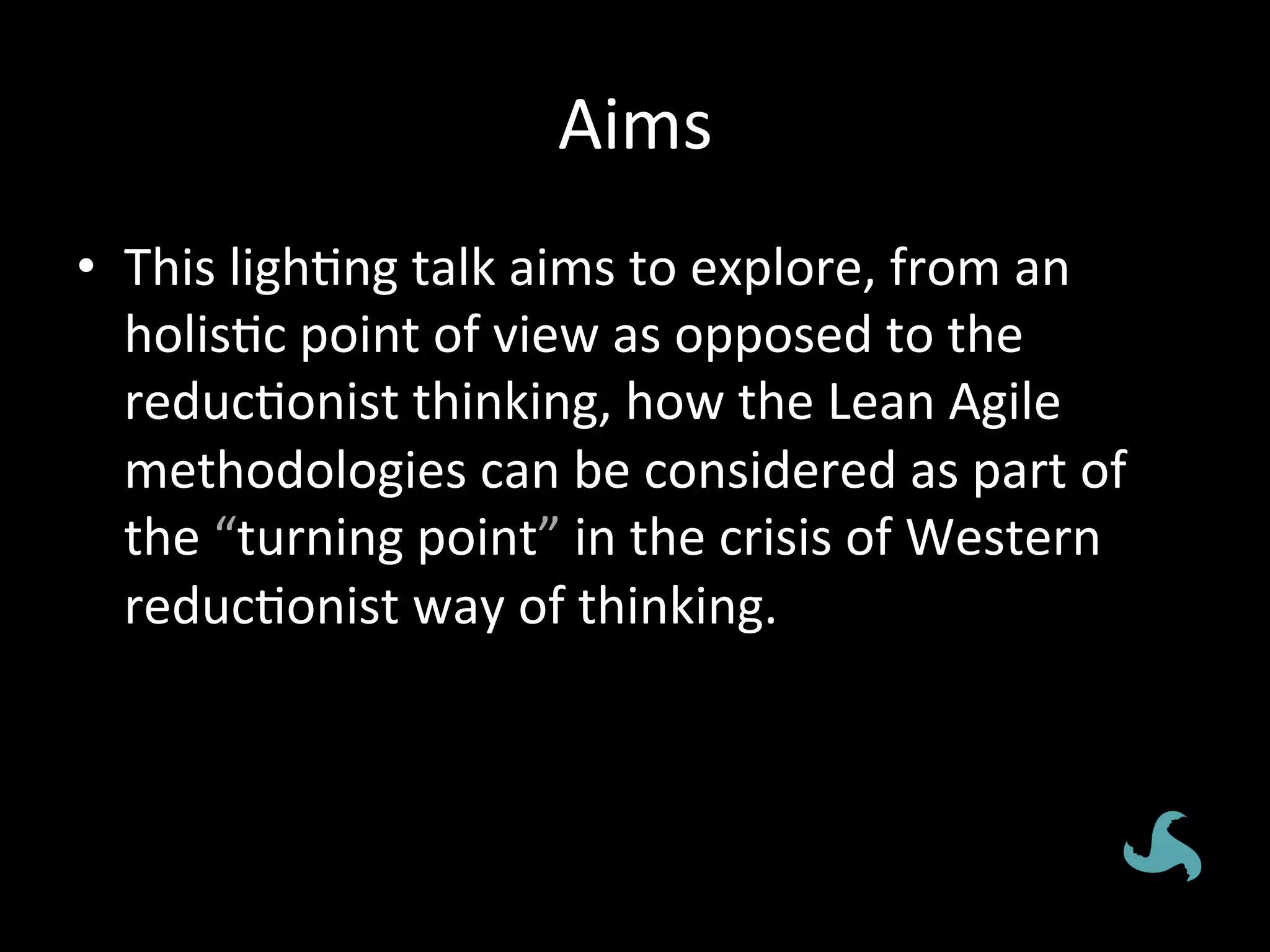 Aims	
  
•  This	
  ligh*ng	
  talk	
  aims	
  to	
  explore,	
  from	
  an	
  
   holis*c	
  point	
  of	
  view	
  as	
  opposed	
  to	
  the	
  
   reduc*onist	
  thinking,	
  how	
  the	
  Lean	
  Agile	
  
   methodologies	
  can	
  be	
  considered	
  as	
  part	
  of	
  
   the	
  “turning	
  point”	
  in	
  the	
  crisis	
  of	
  Western	
  
   reduc*onist	
  way	
  of	
  thinking.	
  
 