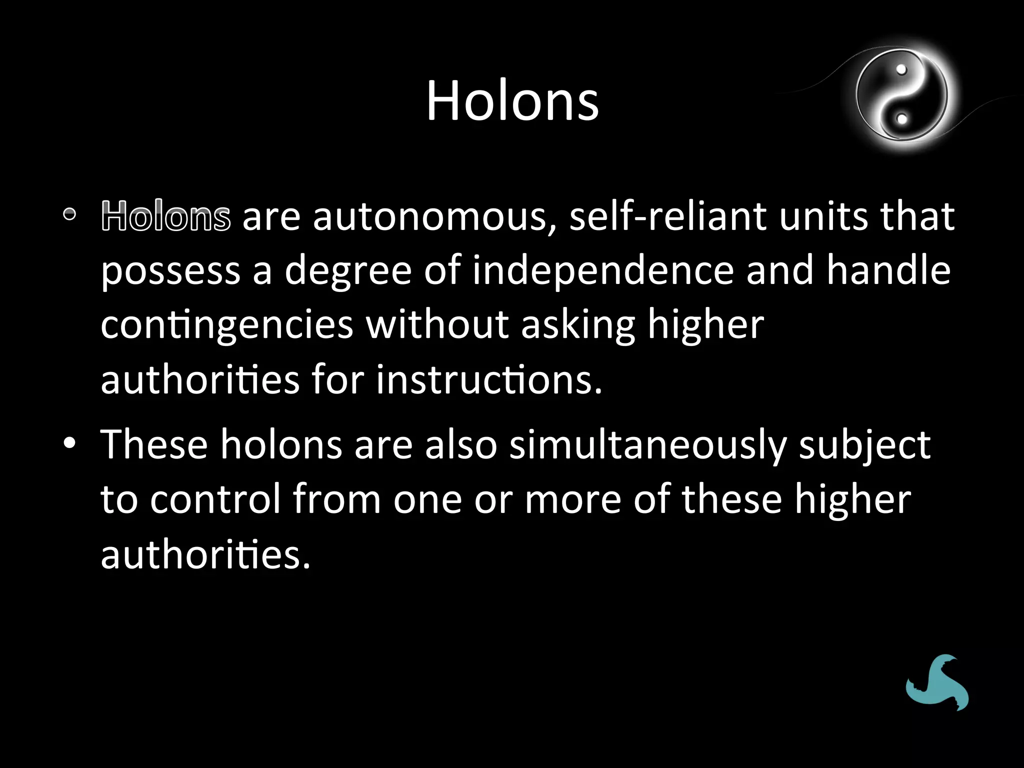 Holons	
  
             	
  are	
  autonomous,	
  self-­‐reliant	
  units	
  that	
  
   possess	
  a	
  degree	
  of	
  independence	
  and	
  handle	
  
   con*ngencies	
  without	
  asking	
  higher	
  
   authori*es	
  for	
  instruc*ons.	
  
•  These	
  holons	
  are	
  also	
  simultaneously	
  subject	
  
   to	
  control	
  from	
  one	
  or	
  more	
  of	
  these	
  higher	
  
   authori*es.	
  	
  
 