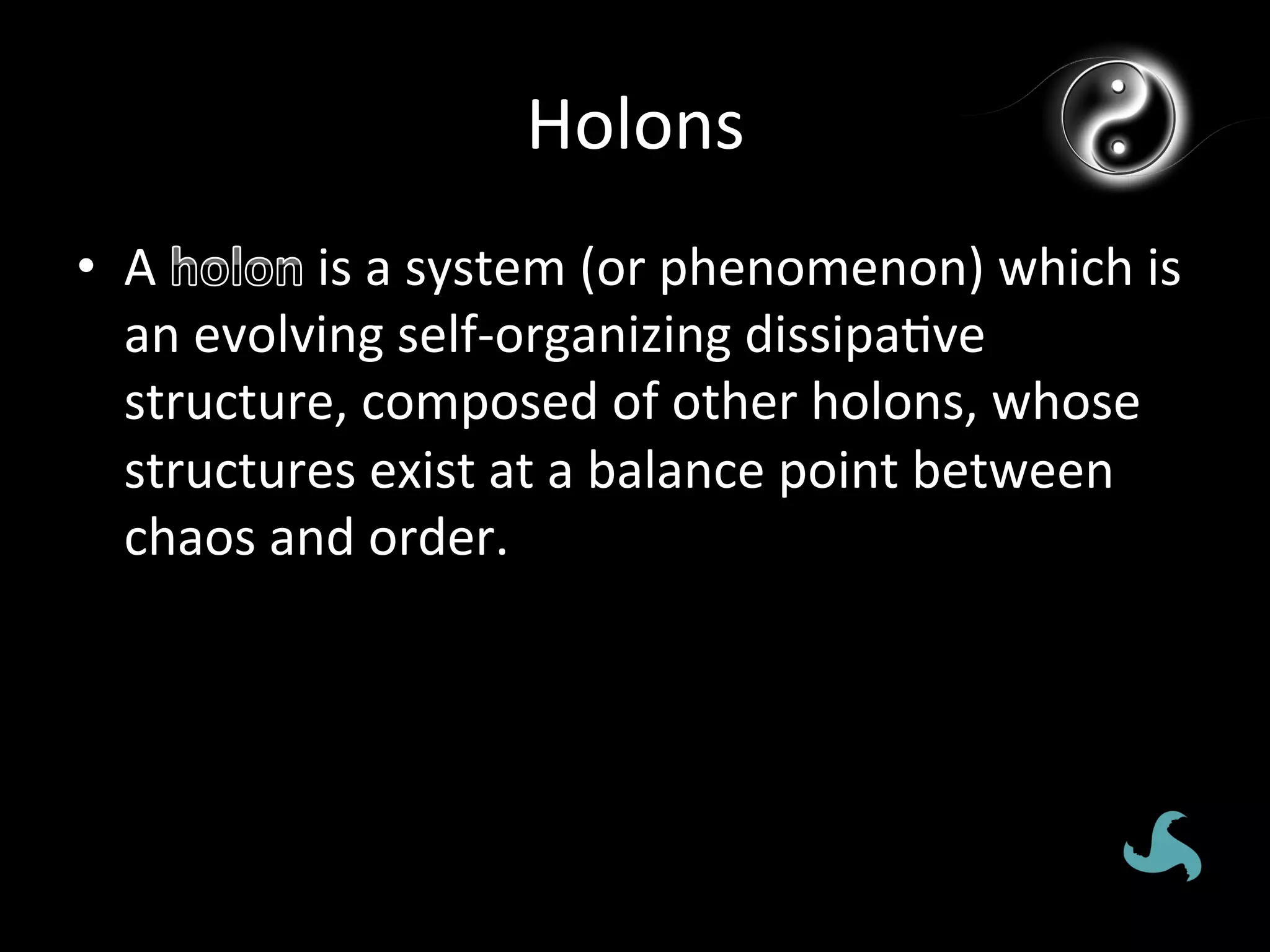 Holons	
  
•  A	
        	
  is	
  a	
  system	
  (or	
  phenomenon)	
  which	
  is	
  
   an	
  evolving	
  self-­‐organizing	
  dissipa*ve	
  
   structure,	
  composed	
  of	
  other	
  holons,	
  whose	
  
   structures	
  exist	
  at	
  a	
  balance	
  point	
  between	
  
   chaos	
  and	
  order.	
  	
  
 