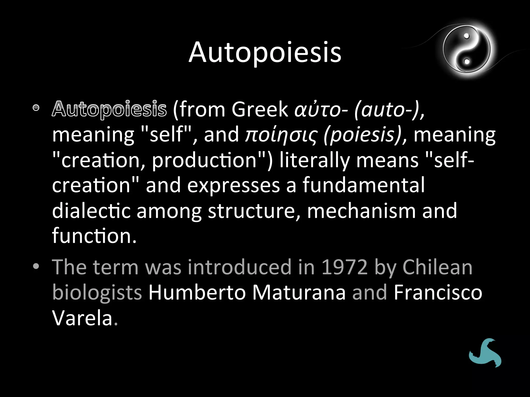 Autopoiesis	
  
                   	
  (from	
  Greek	
  αὐτo-­‐	
  (auto-­‐),	
  
   meaning	
  "self",	
  and	
  ποίησις	
  (poiesis),	
  meaning	
  
   "crea*on,	
  produc*on")	
  literally	
  means	
  "self-­‐
   crea*on"	
  and	
  expresses	
  a	
  fundamental	
  
   dialec*c	
  among	
  structure,	
  mechanism	
  and	
  
   func*on.	
  
•  The	
  term	
  was	
  introduced	
  in	
  1972	
  by	
  Chilean	
  
   biologists	
  Humberto	
  Maturana	
  and	
  Francisco	
  
   Varela.	
  
 