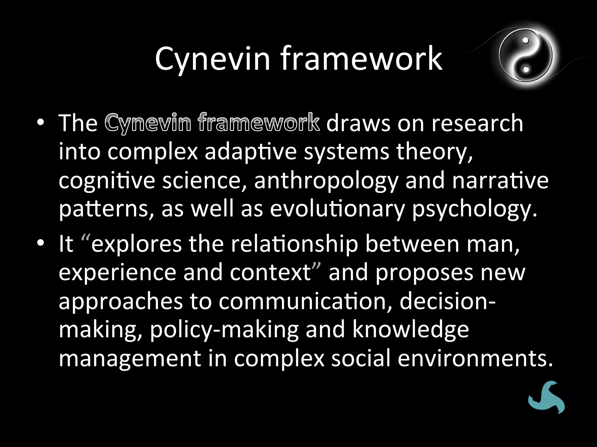 Cynevin	
  framework	
  
•  The	
                                draws	
  on	
  research	
  
   into	
  complex	
  adap*ve	
  systems	
  theory,	
  
   cogni*ve	
  science,	
  anthropology	
  and	
  narra*ve	
  
   pagerns,	
  as	
  well	
  as	
  evolu*onary	
  psychology.	
  
•  It	
  “explores	
  the	
  rela*onship	
  between	
  man,	
  
   experience	
  and	
  context”	
  and	
  proposes	
  new	
  
   approaches	
  to	
  communica*on,	
  decision-­‐
   making,	
  policy-­‐making	
  and	
  knowledge	
  
   management	
  in	
  complex	
  social	
  environments.	
  
 