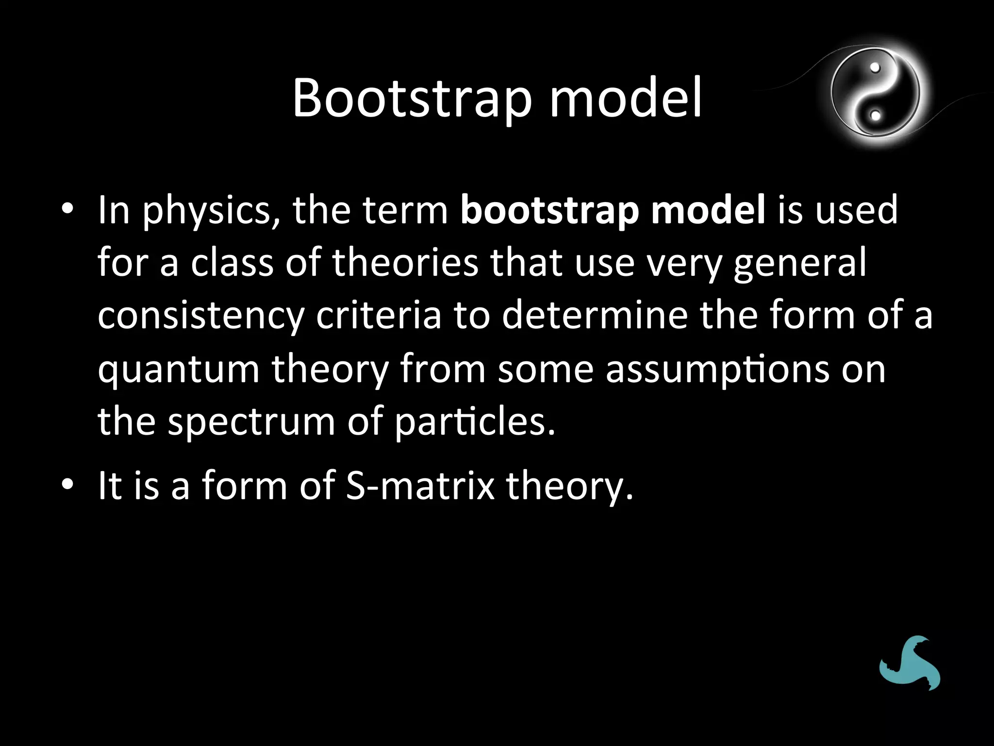Bootstrap	
  model	
  
•  In	
  physics,	
  the	
  term	
  bootstrap	
  model	
  is	
  used	
  
   for	
  a	
  class	
  of	
  theories	
  that	
  use	
  very	
  general	
  
   consistency	
  criteria	
  to	
  determine	
  the	
  form	
  of	
  a	
  
   quantum	
  theory	
  from	
  some	
  assump*ons	
  on	
  
   the	
  spectrum	
  of	
  par*cles.	
  
•  It	
  is	
  a	
  form	
  of	
  S-­‐matrix	
  theory.	
  
 