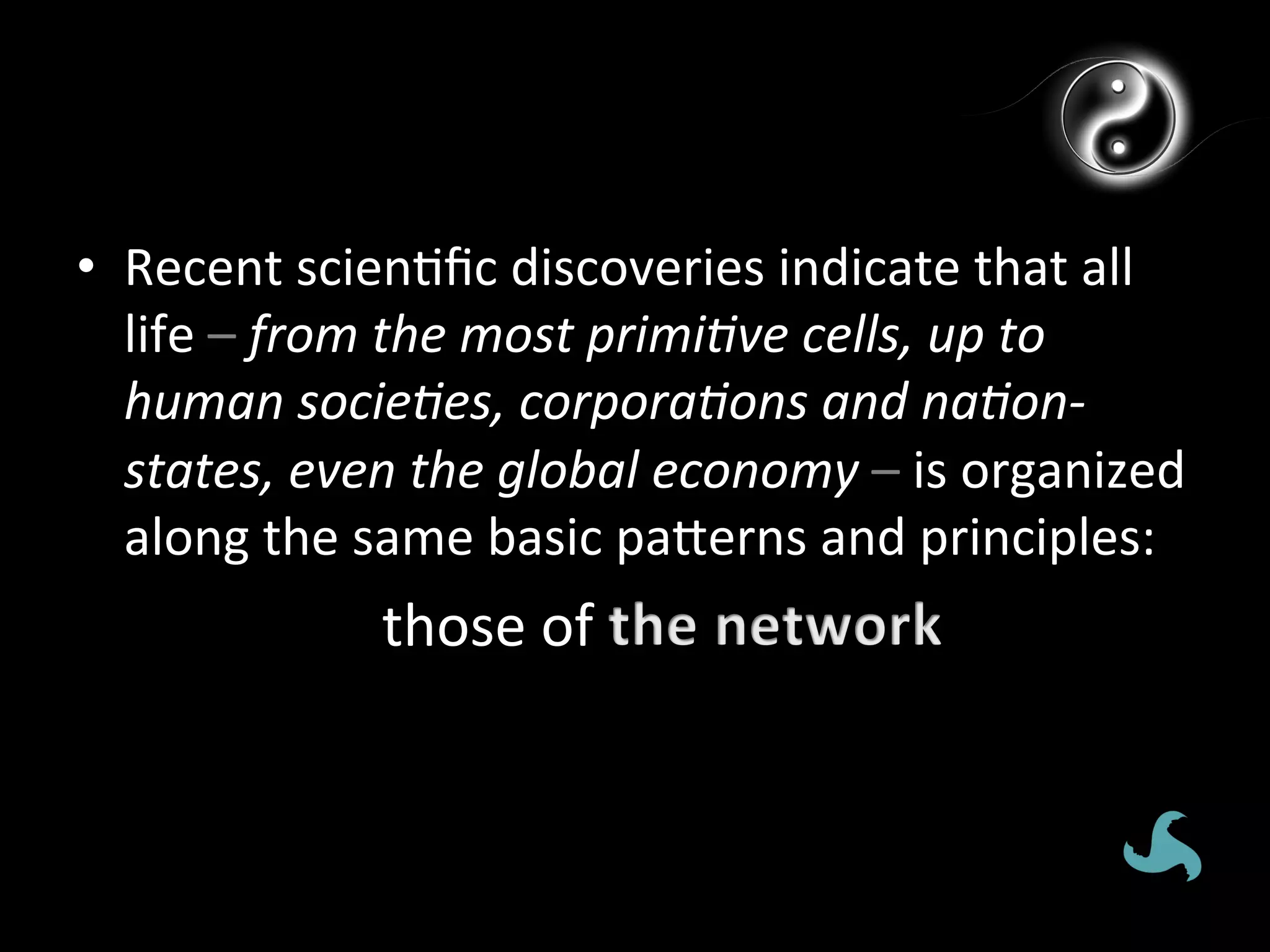 •  Recent	
  scien*ﬁc	
  discoveries	
  indicate	
  that	
  all	
  
   life	
  –	
  from	
  the	
  most	
  primi*ve	
  cells,	
  up	
  to	
  
   human	
  socie*es,	
  corpora*ons	
  and	
  na*on-­‐
   states,	
  even	
  the	
  global	
  economy	
  –	
  is	
  organized	
  
   along	
  the	
  same	
  basic	
  pagerns	
  and	
  principles:	
  
                    those	
  of	
  
 