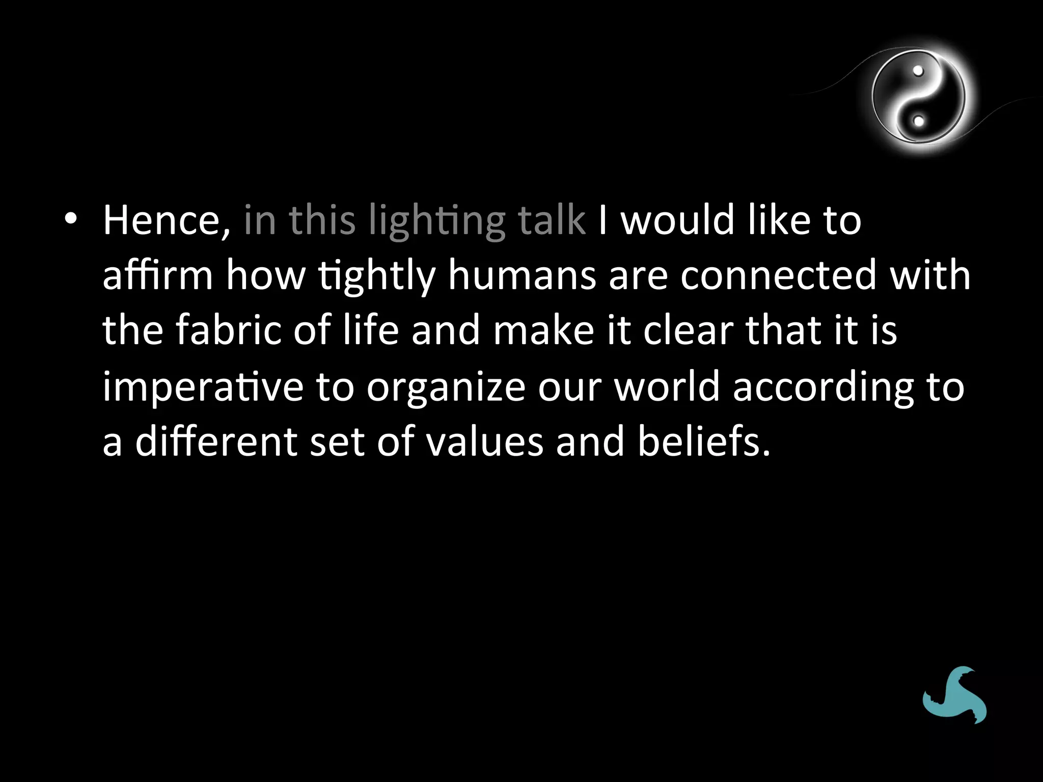 •  Hence,	
  in	
  this	
  ligh*ng	
  talk	
  I	
  would	
  like	
  to	
  
   aﬃrm	
  how	
  *ghtly	
  humans	
  are	
  connected	
  with	
  
   the	
  fabric	
  of	
  life	
  and	
  make	
  it	
  clear	
  that	
  it	
  is	
  
   impera*ve	
  to	
  organize	
  our	
  world	
  according	
  to	
  
   a	
  diﬀerent	
  set	
  of	
  values	
  and	
  beliefs.	
  
 
