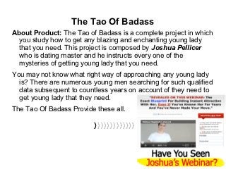 The Tao Of Badass
About Product: The Tao of Badass is a complete project in which
  you study how to get any blazing and enchanting young lady
  that you need. This project is composed by Joshua Pellicer
  who is dating master and he instructs every one of the
  mysteries of getting young lady that you need.
You may not know what right way of approaching any young lady
  is? There are numerous young men searching for such qualified
  data subsequent to countless years on account of they need to
  get young lady that they need.
The Tao Of Badass Provide these all.
 