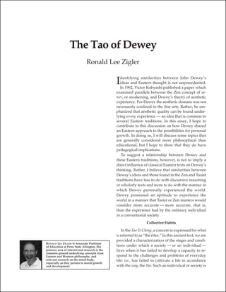 The Tao of Dewey
                               Ronald Lee Zigler

                                                 dentifying similarities between John Dewey’s
                                               I ideas and Eastern thought is not unprecedented.
                                                 In 1962, Victor Kobyashi published a paper which
                                               examined parallels between the Zen concept of sa-
                                               tori, or awakening, and Dewey’s theory of aesthetic
                                               experience. For Dewey the aesthetic domain was not
                                               necessarily confined to the fine arts. Rather, he em-
                                               phasized that aesthetic quality can be found under-
                                               lying every experience — an idea that is common to
                                               several Eastern traditions. In this essay, I hope to
                                               contribute to this discussion on how Dewey shared
                                               an Eastern approach to the possibilities for personal
                                               growth. In doing so, I will discuss some topics that
                                               are generally considered more philosophical than
                                               educational, but I hope to show that they do have
                                               pedagogical implications.
                                                  To suggest a relationship between Dewey and
                                               these Eastern traditions, however, is not to imply a
                                               direct influence of classical Eastern texts on Dewey’s
                                               thinking. Rather, I believe that similarities between
                                               Dewey’s ideas and those found in the Zen and Taoist
                                               traditions have less to do with discursive reasoning
                                               or scholarly texts and more to do with the manner in
                                               which Dewey personally experienced the world.
                                               Dewey possessed an aptitude to experience the
                                               world in a manner that Taoist or Zen masters would
                                               consider more accurate — more accurate, that is,
                                               than the experience had by the ordinary individual
                                               in a conventional society.
                                                                  Collective Habits
                                                   In the Tao Te Ching, a concern is expressed for what
                                               is referred to as “the rites.” In this ancient text, we are
                                               provided a characterization of the stages and condi-
RONALD LEE ZIGLER is Associate Professor
of Education at Penn State Abington. His       tions under which a society — or an individual —
primary area of interest and research is the   lives when it has failed to develop a capacity to re-
common ground underlying concepts from
Eastern and Western philosophy, and            spond to the challenges and problems of everyday
relevant research on the mind-body,            life: i.e., has failed to cultivate a life in accordance
especially as they pertain to moral growth
and development.                               with the way, the Tao. Such an individual or society is
 