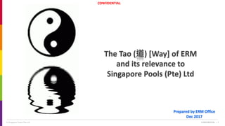 CONFIDENTIAL
© Singapore Pools (Pte) Ltd CONFIDENTIAL | 1
The Tao (道) [Way] of ERM
and its relevance to
Singapore Pools (Pte) Ltd
Prepared by ERM Office
Dec 2017
 