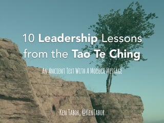 10 Leadership Lessons 
from the Tao Te Ching 
An Ancient Text With A Modern Message 
Ken Tabor, @KenTabor 
 