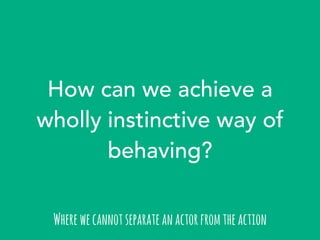 How can we achieve a 
wholly instinctive way of 
behaving? 
Where we cannot separate an actor from the action 
 