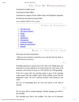 10/15/12

The Tao Of Programming

T HE T AO OF PROGRAMMING
Translated by Geoffrey James
Transcribed by Duke Hillard
Transmitted by Anupam Trivedi, Sajitha Tampi, and Meghshyam Jagannath
Re-html-ized and edited by Kragen Sittler
Last modified 1996-04-10 or earlier

T
1.
2.
3.
4.
5.
6.
7.
8.
9.

A B L E

O F

C

O N T E N T S

The Silent Void
The Ancient Masters
Design
Coding
Maintenance
Management
Corporate Wisdom
Hardware and Software
Epilogue

B

O O K

1 - T

H E

S

I L E N T

VO

I D

Thus spake the master programmer:
``When you have learned to snatch the error code from the trap frame, it
will be time for you to leave.''
1.1
Something mysterious is formed, born in the silent void. Waiting alone and
unmoving, it is at once still and yet in constant motion. It is the source of all
programs. I do not know its name, so I will call it the Tao of Programming.
If the Tao is great, then the operating system is great. If the operating
system is great, then the compiler is great. If the compiler is great, then the
application is great. The user is pleased and there exists harmony in the
world.
The Tao of Programming flows far away and returns on the wind of
morning.
1.2
The Tao gave birth to machine language. Machine language gave birth to
the assembler.
The assembler gave birth to the compiler. Now there are ten thousand
www.canonical.org/~kragen/tao-of -programming.html

1/12

 
