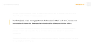 THE TAO OF DT
We want to uplevel ourselves in order to break the pull of gravity and do amazing things in the world.
Move from great websites to impacting people’s lives.
In order to do so, we are making a statement of what we expect from each other, how we work
best together to pursue our dreams and accomplishments while preserving our culture.
This is no different than when we evolved to a UX only company or shifted to the OBD/subscription
business model. It was scary at first, but we prevailed, and set a new standard for agency/client
partnerships.
Remember that most of this is based on what we all discussed together. If something doesn’t feel good
to you, bring it up - no hiding out.
10WHY WE MADE THE TAO
 